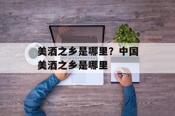美酒之乡是哪里？中国美酒之乡是哪里-第1张图片-