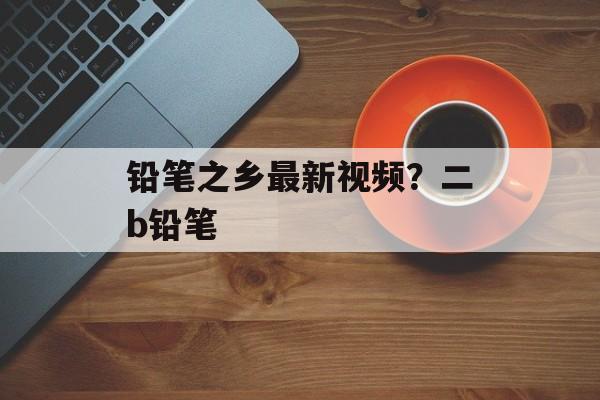 铅笔之乡最新视频？二b铅笔-第1张图片-