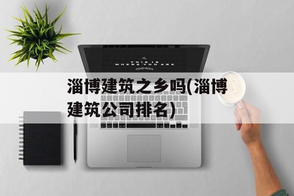 淄博建筑之乡吗(淄博建筑公司排名)-第1张图片-