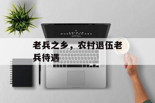 老兵之乡，农村退伍老兵待遇-第1张图片-