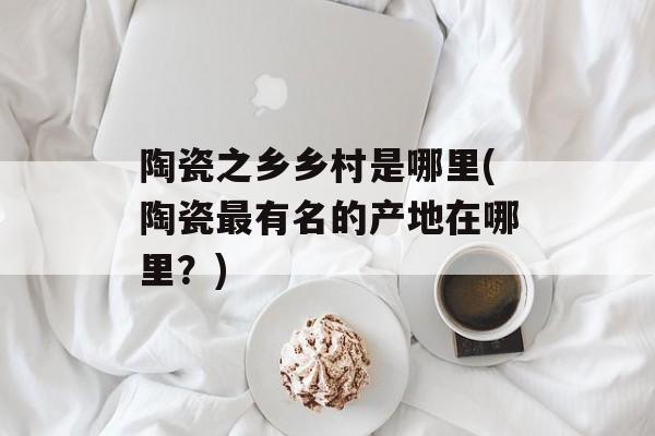 陶瓷之乡乡村是哪里(陶瓷最有名的产地在哪里？)-第1张图片-