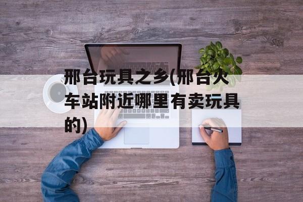 邢台玩具之乡(邢台火车站附近哪里有卖玩具的)-第1张图片-