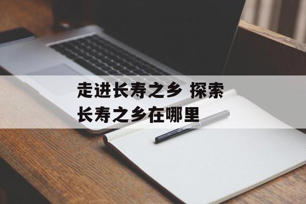 走进长寿之乡 探索 长寿之乡在哪里-第1张图片-