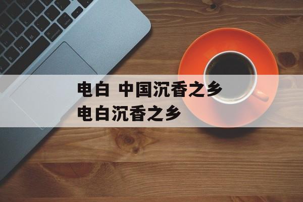 电白 中国沉香之乡 电白沉香之乡-第1张图片-