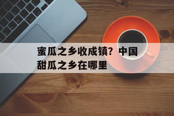 蜜瓜之乡收成镇？中国甜瓜之乡在哪里-第1张图片-