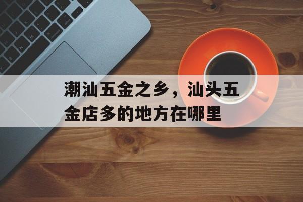 潮汕五金之乡，汕头五金店多的地方在哪里-第1张图片-