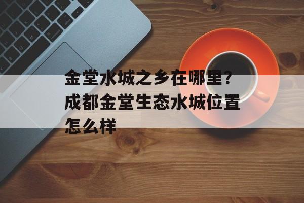 金堂水城之乡在哪里？成都金堂生态水城位置怎么样-第1张图片-