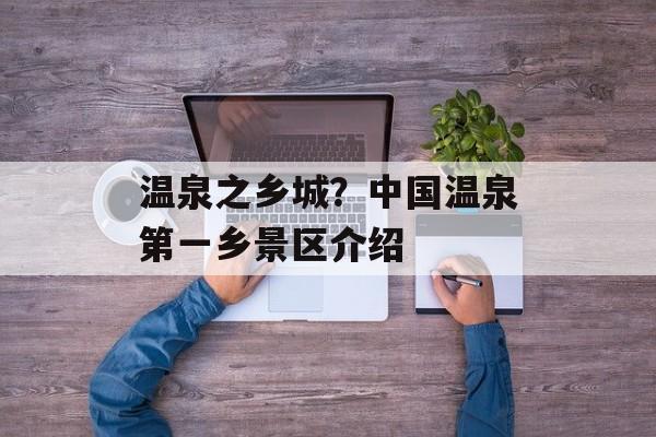 温泉之乡城？中国温泉第一乡景区介绍-第1张图片-