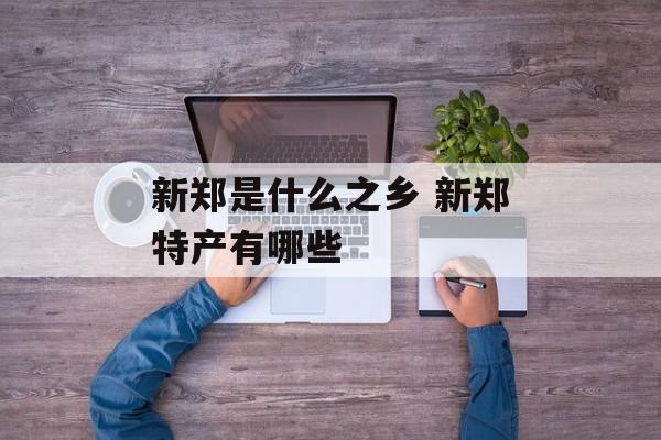 新郑是什么之乡 新郑特产有哪些-第1张图片-