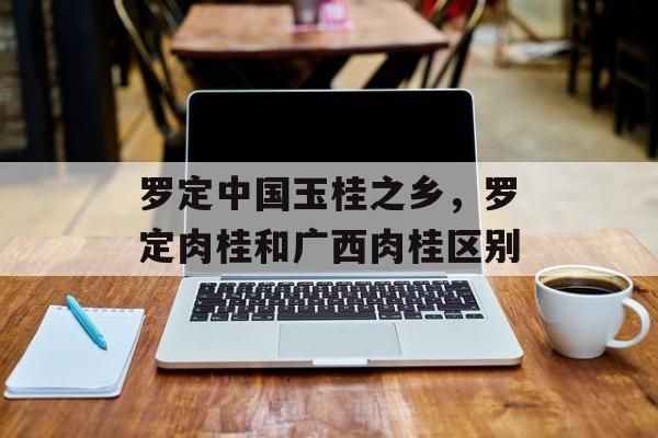 罗定中国玉桂之乡，罗定肉桂和广西肉桂区别-第1张图片-