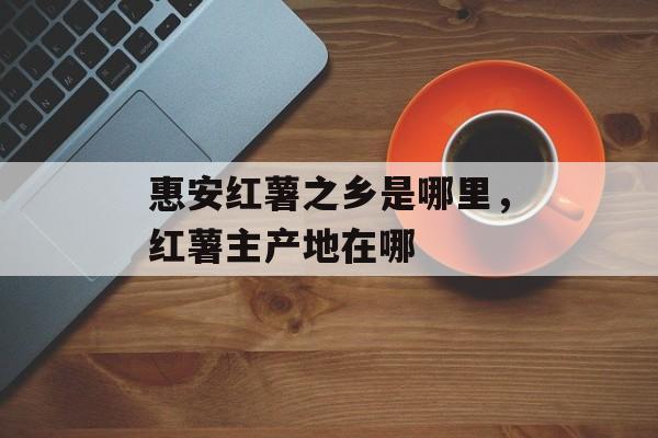 惠安红薯之乡是哪里，红薯主产地在哪-第1张图片-