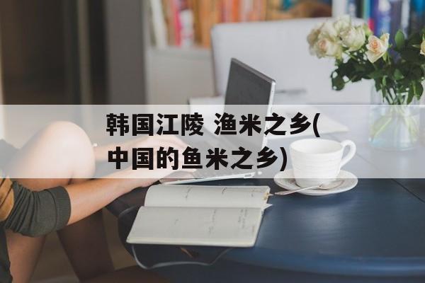 韩国江陵 渔米之乡(中国的鱼米之乡)-第1张图片-