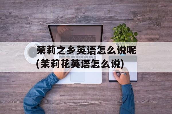 茉莉之乡英语怎么说呢(茉莉花英语怎么说)-第1张图片-