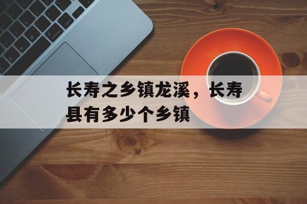 长寿之乡镇龙溪，长寿县有多少个乡镇-第1张图片-