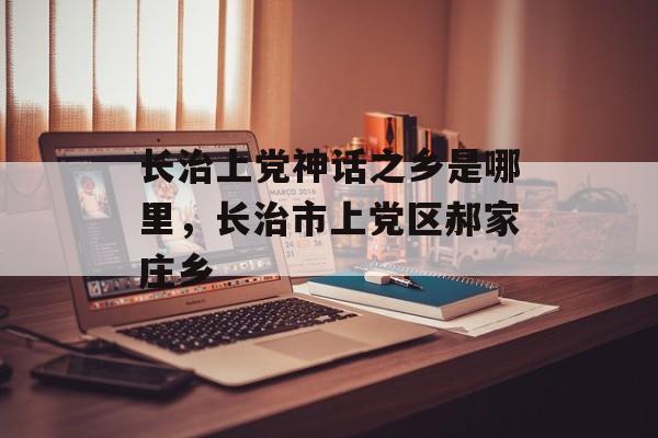 长治上党神话之乡是哪里，长治市上党区郝家庄乡-第1张图片-