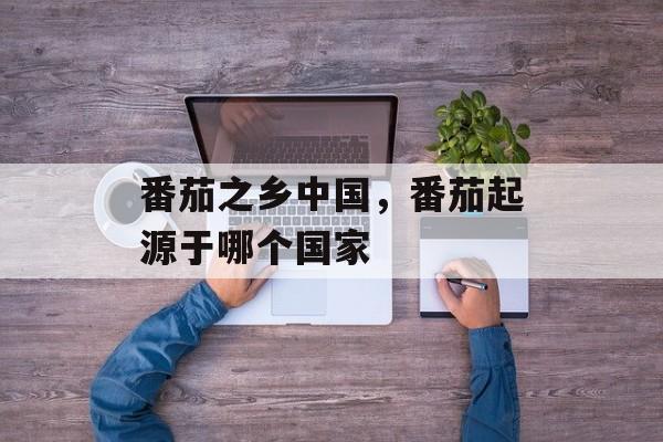 番茄之乡中国，番茄起源于哪个国家-第1张图片-
