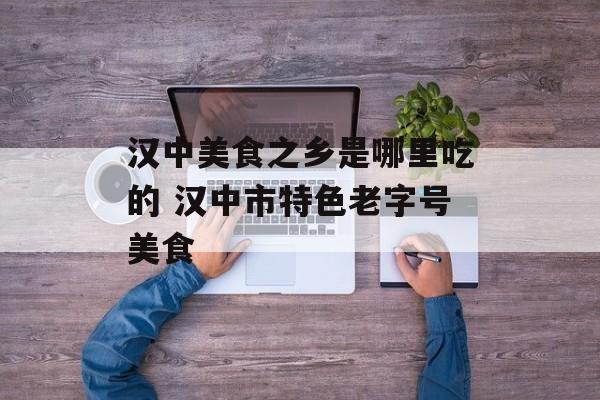 汉中美食之乡是哪里吃的 汉中市特色老字号美食-第1张图片-