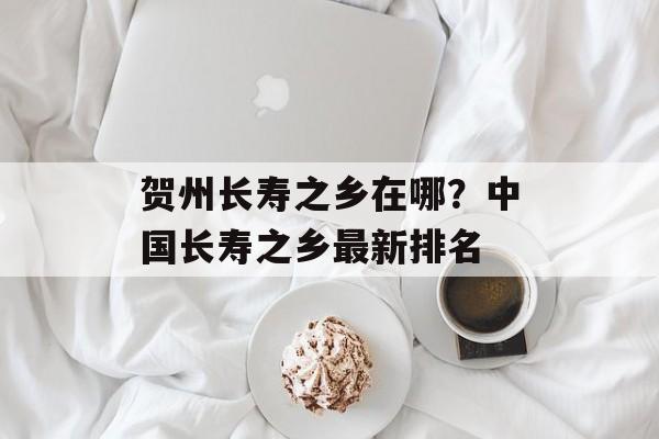 贺州长寿之乡在哪？中国长寿之乡最新排名-第1张图片-