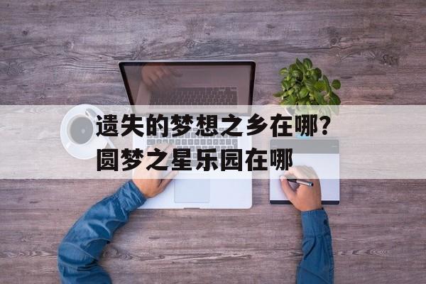 遗失的梦想之乡在哪？圆梦之星乐园在哪-第1张图片-