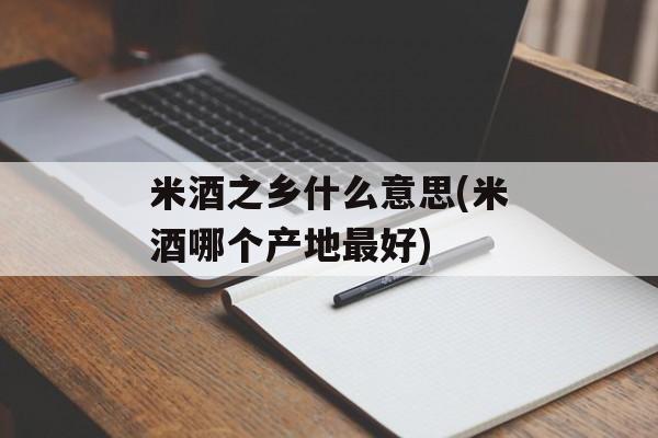 米酒之乡什么意思(米酒哪个产地最好)-第1张图片-