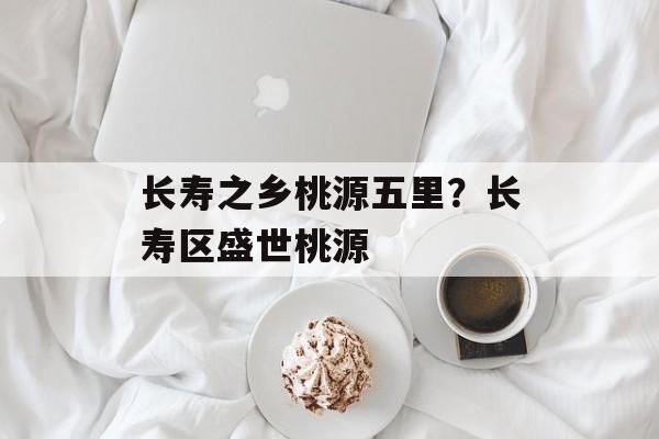 长寿之乡桃源五里？长寿区盛世桃源-第1张图片-