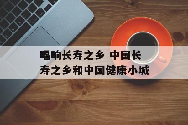 唱响长寿之乡 中国长寿之乡和中国健康小城-第1张图片-
