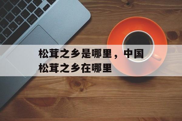 松茸之乡是哪里，中国松茸之乡在哪里-第1张图片-