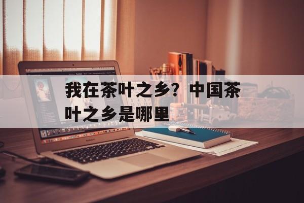 我在茶叶之乡？中国茶叶之乡是哪里-第1张图片-