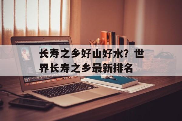 长寿之乡好山好水？世界长寿之乡最新排名-第1张图片-