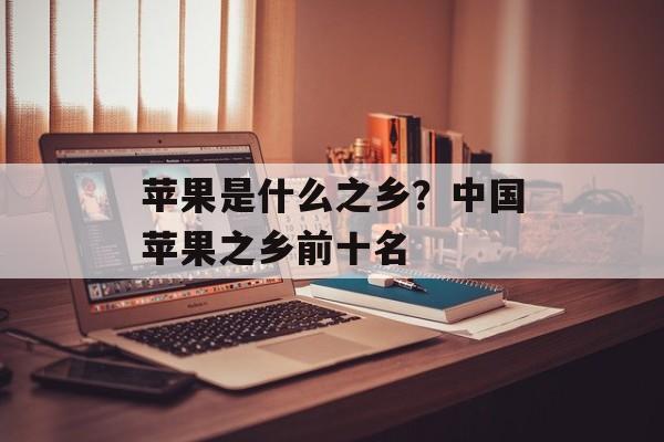 苹果是什么之乡？中国苹果之乡前十名-第1张图片-