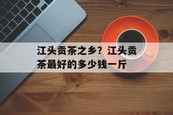 江头贡茶之乡？江头贡茶最好的多少钱一斤-第1张图片-
