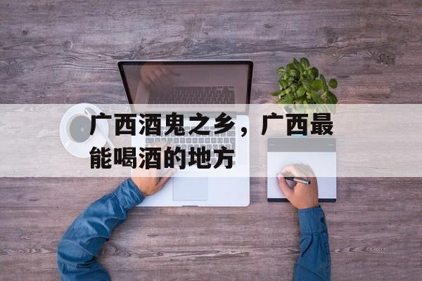 广西酒鬼之乡，广西最能喝酒的地方-第1张图片-