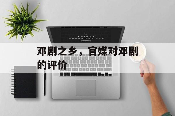 邓剧之乡，官媒对邓剧的评价-第1张图片-