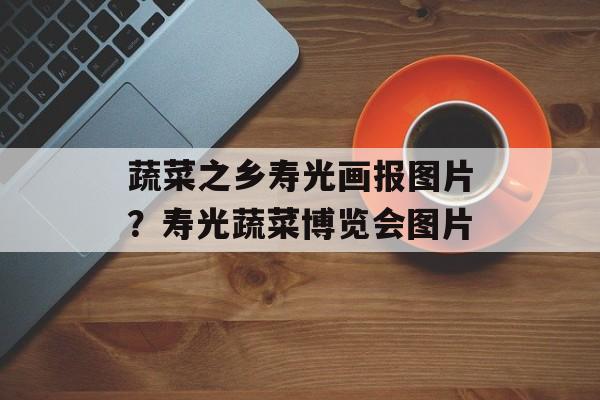 蔬菜之乡寿光画报图片？寿光蔬菜博览会图片-第1张图片-