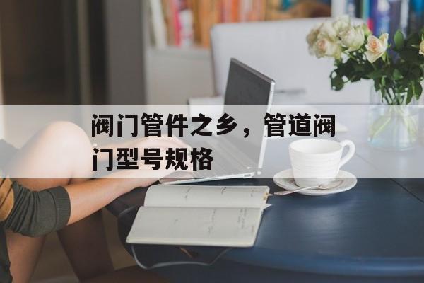 阀门管件之乡，管道阀门型号规格-第1张图片-
