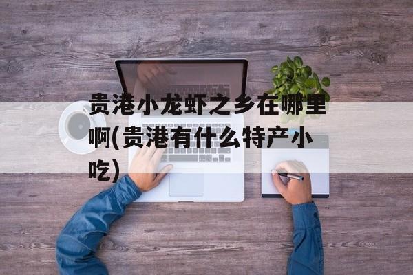 贵港小龙虾之乡在哪里啊(贵港有什么特产小吃)-第1张图片-