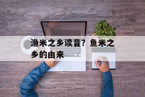 渔米之乡读音？鱼米之乡的由来-第1张图片-