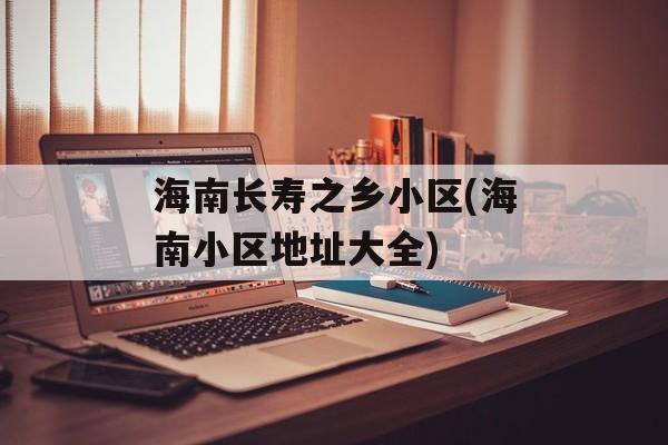 海南长寿之乡小区(海南小区地址大全)-第1张图片-