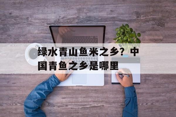 绿水青山鱼米之乡？中国青鱼之乡是哪里-第1张图片-