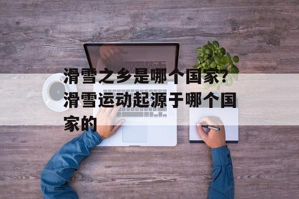 滑雪之乡是哪个国家？滑雪运动起源于哪个国家的-第1张图片-