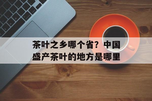 茶叶之乡哪个省？中国盛产茶叶的地方是哪里-第1张图片-