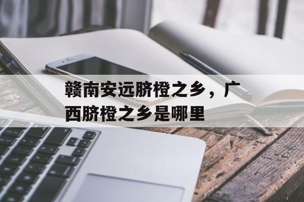 赣南安远脐橙之乡，广西脐橙之乡是哪里-第1张图片-