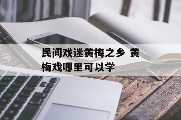 民间戏迷黄梅之乡 黄梅戏哪里可以学-第1张图片-