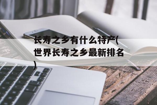 长寿之乡有什么特产(世界长寿之乡最新排名)-第1张图片-