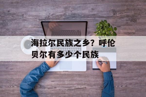 海拉尔民族之乡？呼伦贝尔有多少个民族-第1张图片-