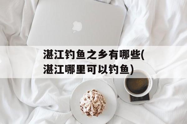 湛江钓鱼之乡有哪些(湛江哪里可以钓鱼)-第1张图片-