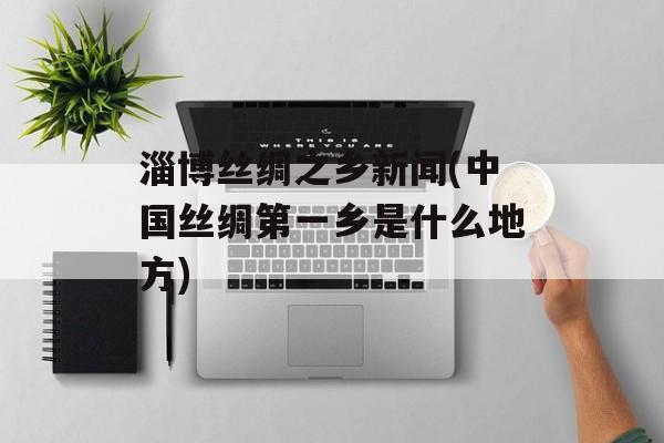 淄博丝绸之乡新闻(中国丝绸第一乡是什么地方)-第1张图片-
