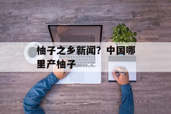 柚子之乡新闻？中国哪里产柚子-第1张图片-