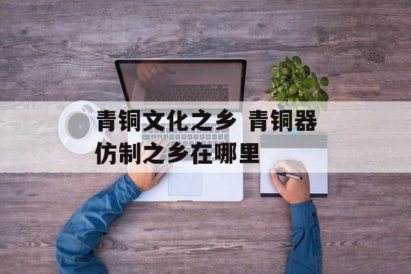 青铜文化之乡 青铜器仿制之乡在哪里-第1张图片-