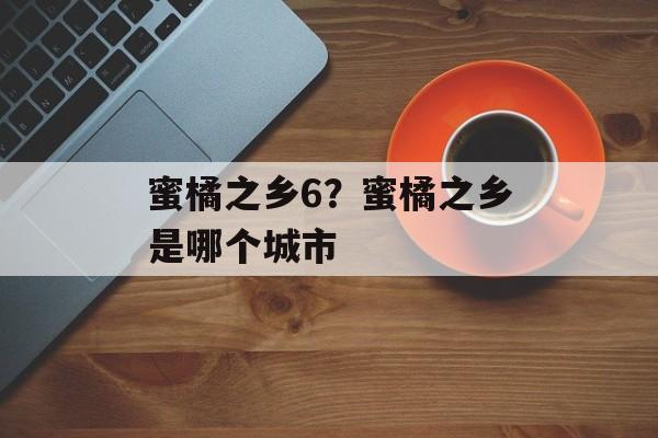 蜜橘之乡6？蜜橘之乡是哪个城市-第1张图片-